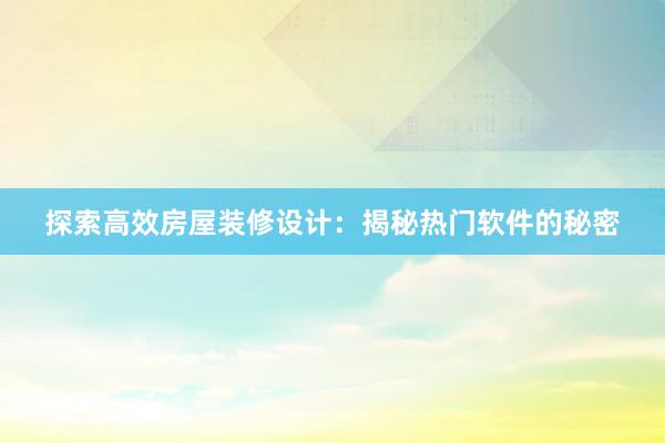 探索高效房屋装修设计：揭秘热门软件的秘密